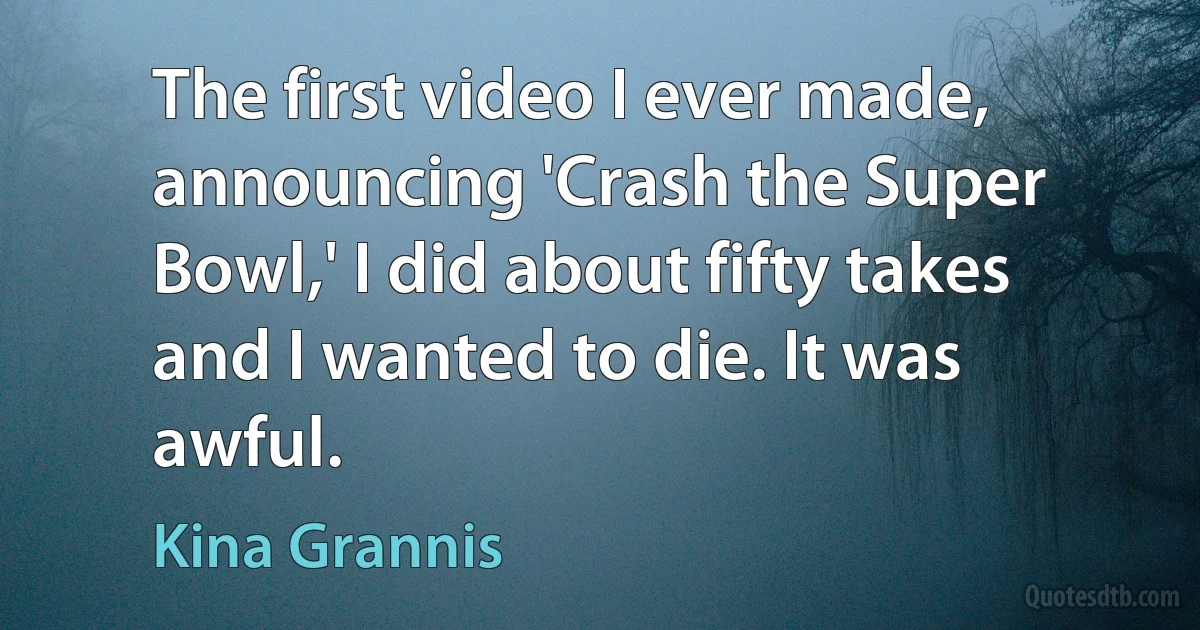 The first video I ever made, announcing 'Crash the Super Bowl,' I did about fifty takes and I wanted to die. It was awful. (Kina Grannis)