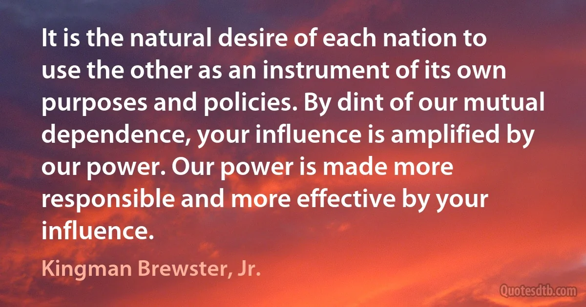 It is the natural desire of each nation to use the other as an instrument of its own purposes and policies. By dint of our mutual dependence, your influence is amplified by our power. Our power is made more responsible and more effective by your influence. (Kingman Brewster, Jr.)