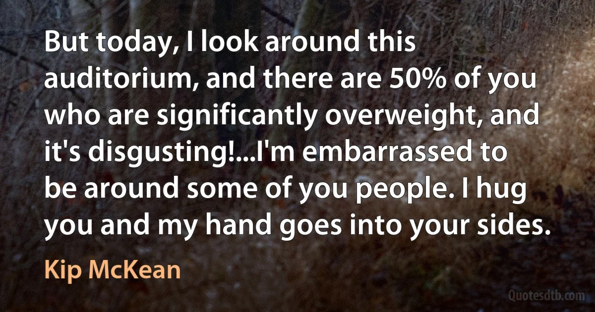 But today, I look around this auditorium, and there are 50% of you who are significantly overweight, and it's disgusting!...I'm embarrassed to be around some of you people. I hug you and my hand goes into your sides. (Kip McKean)