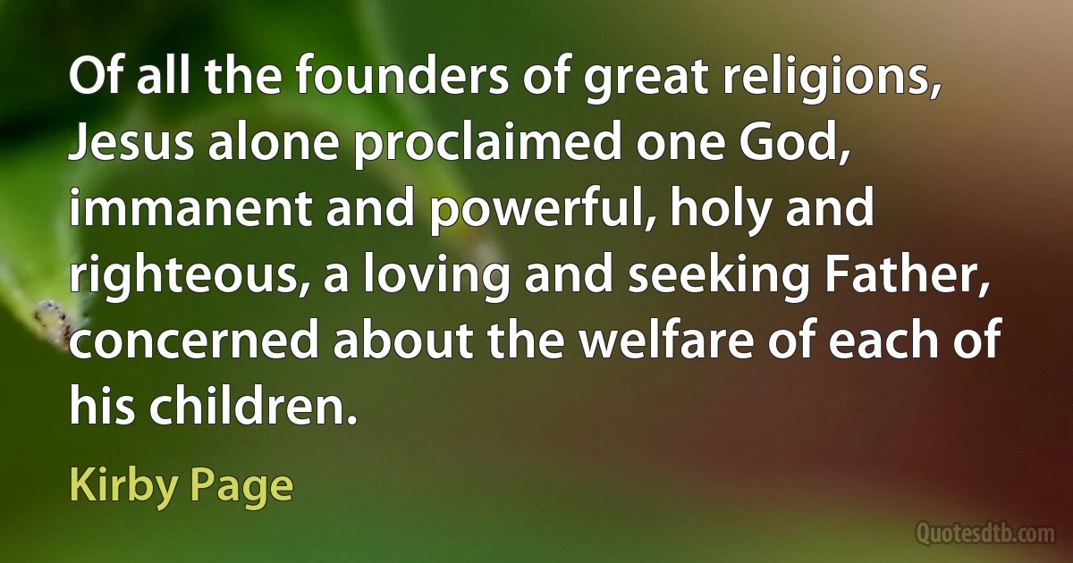 Of all the founders of great religions, Jesus alone proclaimed one God, immanent and powerful, holy and righteous, a loving and seeking Father, concerned about the welfare of each of his children. (Kirby Page)