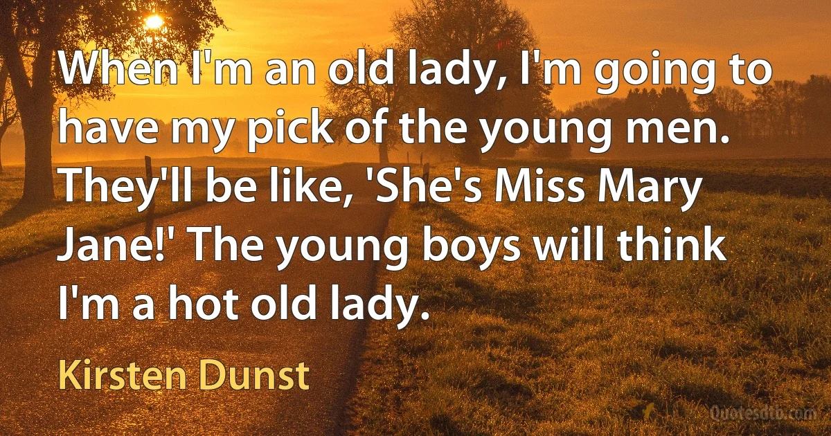 When I'm an old lady, I'm going to have my pick of the young men. They'll be like, 'She's Miss Mary Jane!' The young boys will think I'm a hot old lady. (Kirsten Dunst)