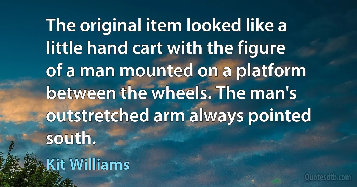 The original item looked like a little hand cart with the figure of a man mounted on a platform between the wheels. The man's outstretched arm always pointed south. (Kit Williams)