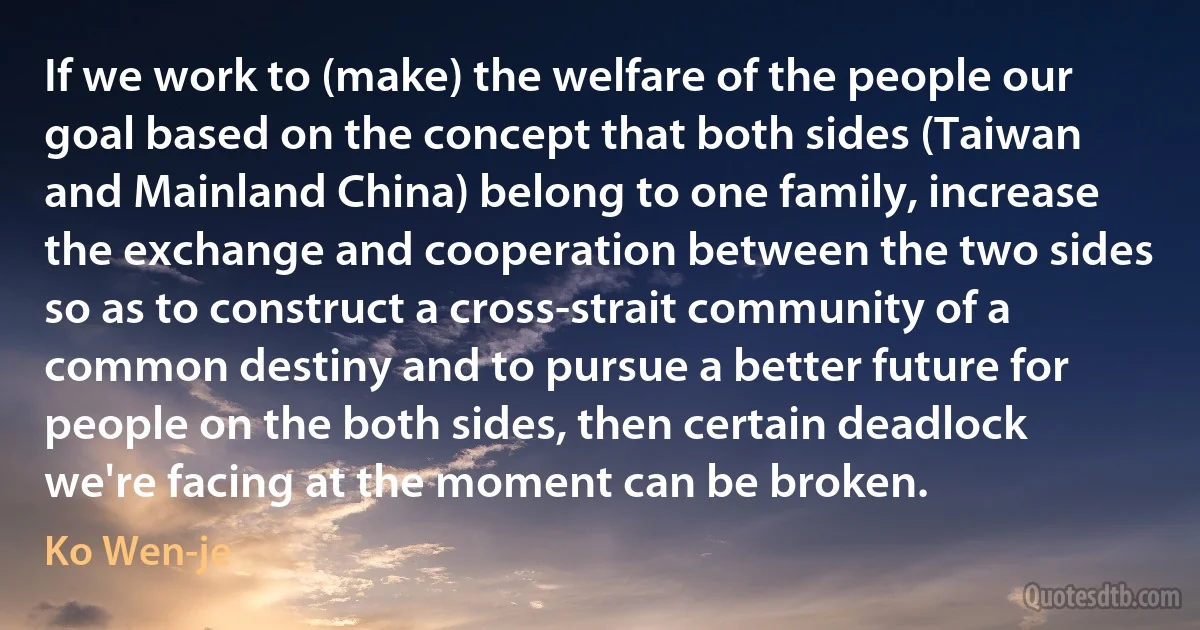 If we work to (make) the welfare of the people our goal based on the concept that both sides (Taiwan and Mainland China) belong to one family, increase the exchange and cooperation between the two sides so as to construct a cross-strait community of a common destiny and to pursue a better future for people on the both sides, then certain deadlock we're facing at the moment can be broken. (Ko Wen-je)