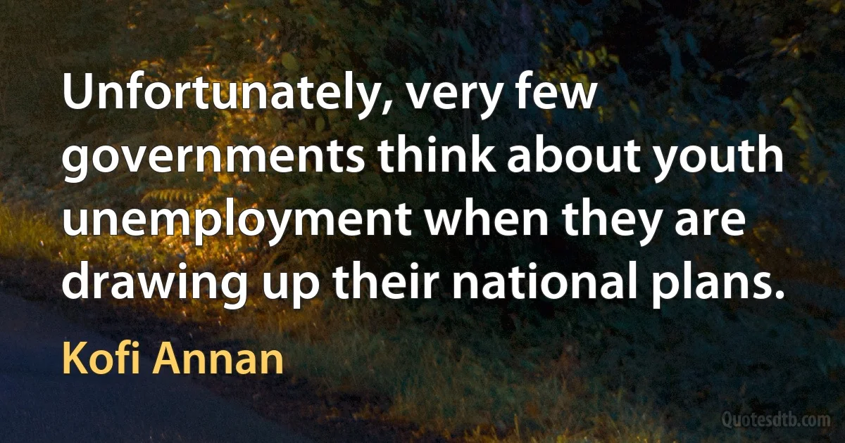 Unfortunately, very few governments think about youth unemployment when they are drawing up their national plans. (Kofi Annan)