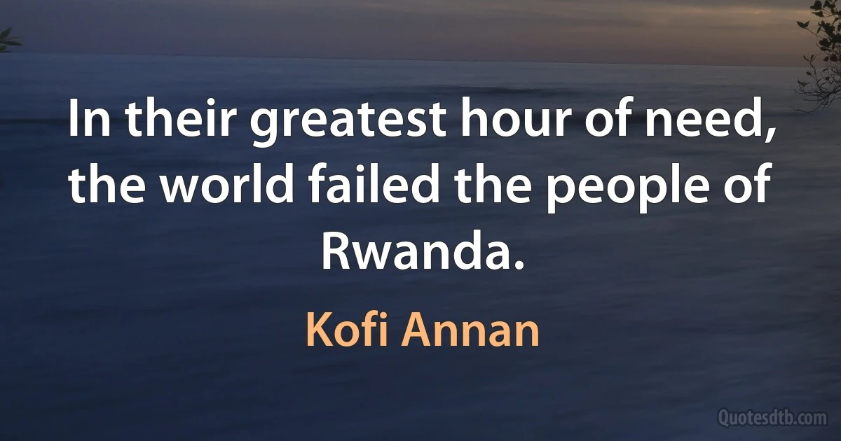 In their greatest hour of need, the world failed the people of Rwanda. (Kofi Annan)