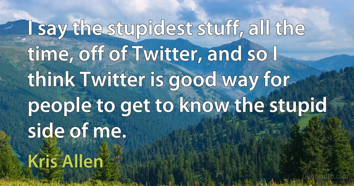 I say the stupidest stuff, all the time, off of Twitter, and so I think Twitter is good way for people to get to know the stupid side of me. (Kris Allen)