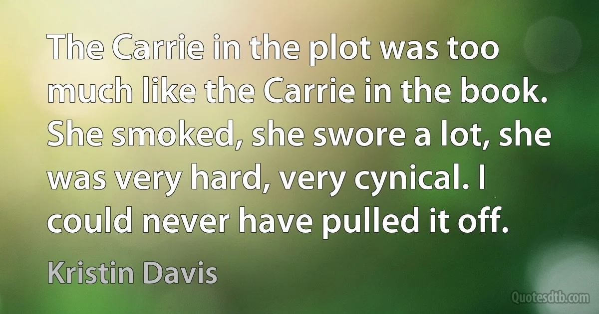 The Carrie in the plot was too much like the Carrie in the book. She smoked, she swore a lot, she was very hard, very cynical. I could never have pulled it off. (Kristin Davis)