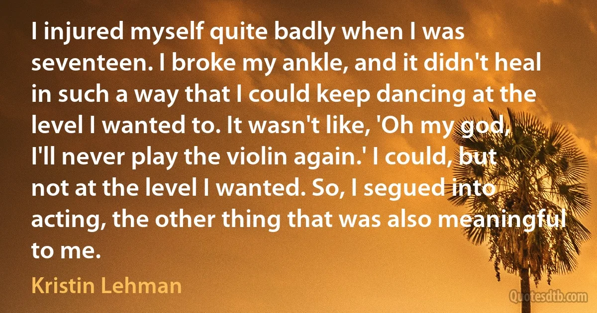 I injured myself quite badly when I was seventeen. I broke my ankle, and it didn't heal in such a way that I could keep dancing at the level I wanted to. It wasn't like, 'Oh my god, I'll never play the violin again.' I could, but not at the level I wanted. So, I segued into acting, the other thing that was also meaningful to me. (Kristin Lehman)