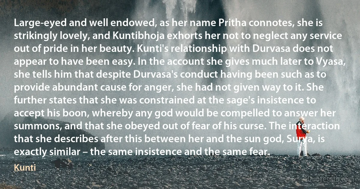 Large-eyed and well endowed, as her name Pritha connotes, she is strikingly lovely, and Kuntibhoja exhorts her not to neglect any service out of pride in her beauty. Kunti's relationship with Durvasa does not appear to have been easy. In the account she gives much later to Vyasa, she tells him that despite Durvasa's conduct having been such as to provide abundant cause for anger, she had not given way to it. She further states that she was constrained at the sage's insistence to accept his boon, whereby any god would be compelled to answer her summons, and that she obeyed out of fear of his curse. The interaction that she describes after this between her and the sun god, Surya, is exactly similar – the same insistence and the same fear. (Kunti)