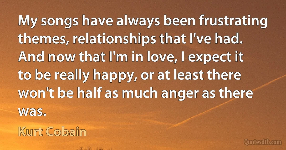 My songs have always been frustrating themes, relationships that I've had. And now that I'm in love, I expect it to be really happy, or at least there won't be half as much anger as there was. (Kurt Cobain)