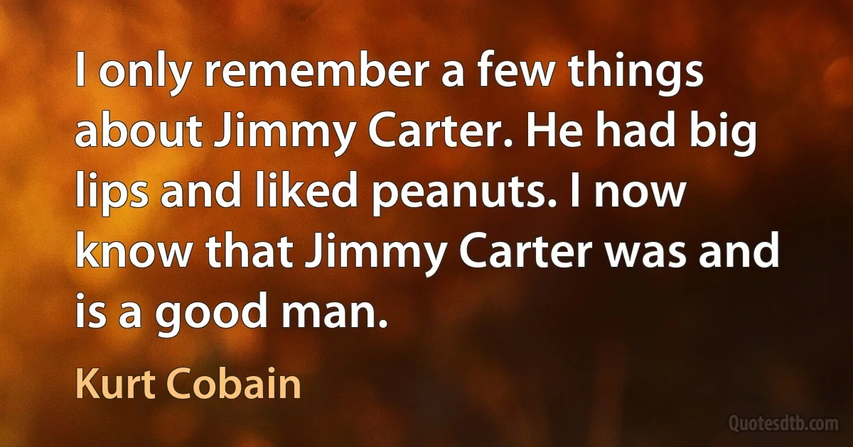 I only remember a few things about Jimmy Carter. He had big lips and liked peanuts. I now know that Jimmy Carter was and is a good man. (Kurt Cobain)