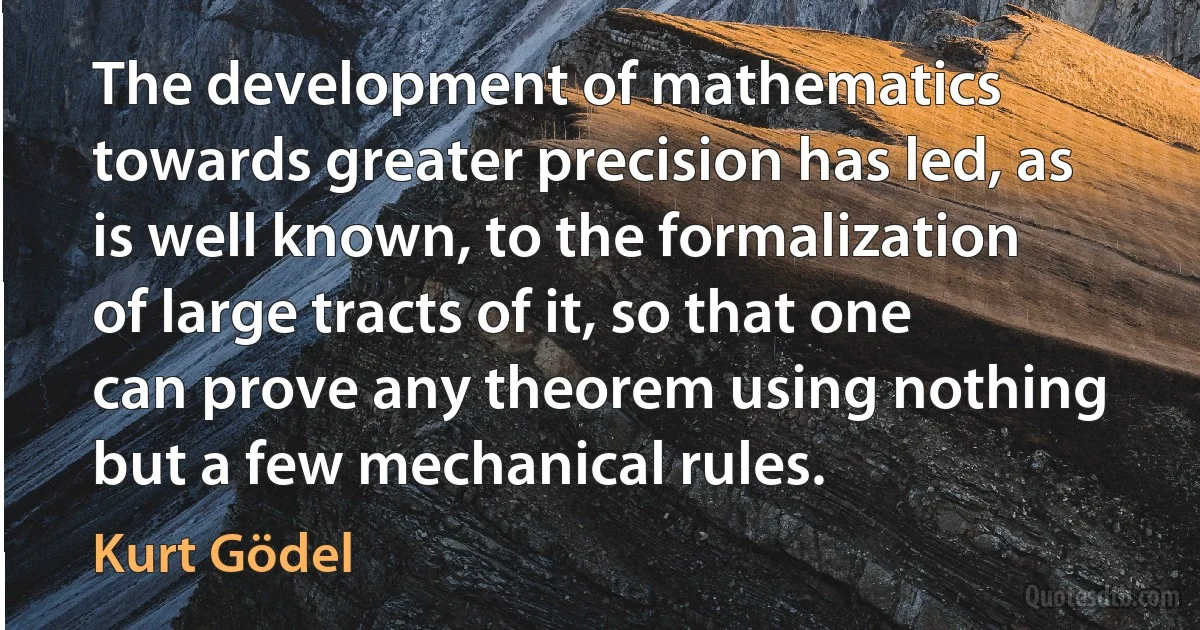 The development of mathematics towards greater precision has led, as is well known, to the formalization of large tracts of it, so that one can prove any theorem using nothing but a few mechanical rules. (Kurt Gödel)