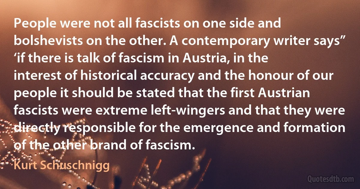 People were not all fascists on one side and bolshevists on the other. A contemporary writer says” ‘if there is talk of fascism in Austria, in the interest of historical accuracy and the honour of our people it should be stated that the first Austrian fascists were extreme left-wingers and that they were directly responsible for the emergence and formation of the other brand of fascism. (Kurt Schuschnigg)