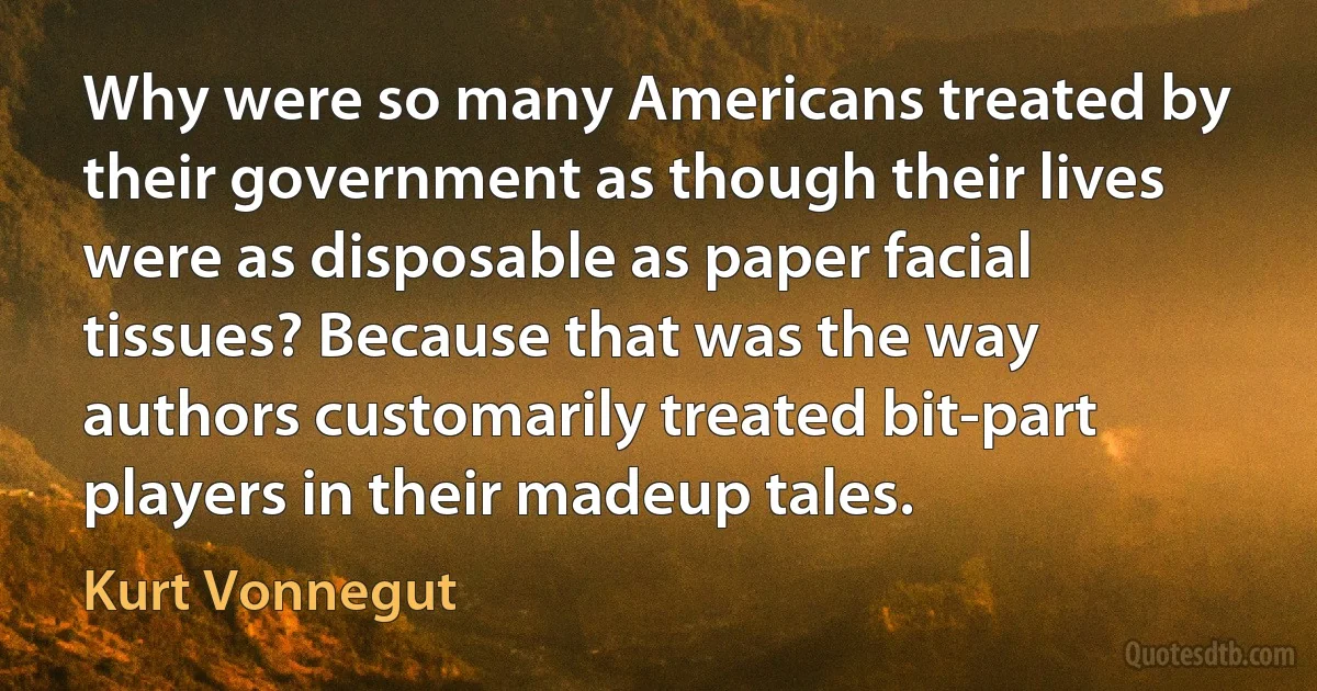 Why were so many Americans treated by their government as though their lives were as disposable as paper facial tissues? Because that was the way authors customarily treated bit-part players in their madeup tales. (Kurt Vonnegut)