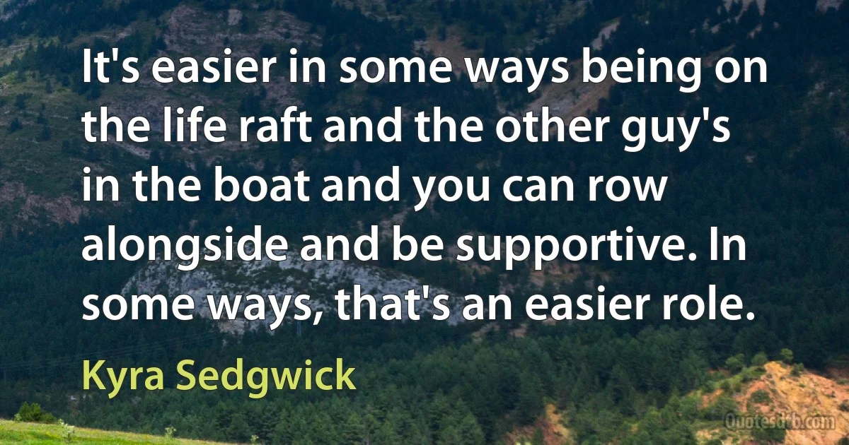 It's easier in some ways being on the life raft and the other guy's in the boat and you can row alongside and be supportive. In some ways, that's an easier role. (Kyra Sedgwick)