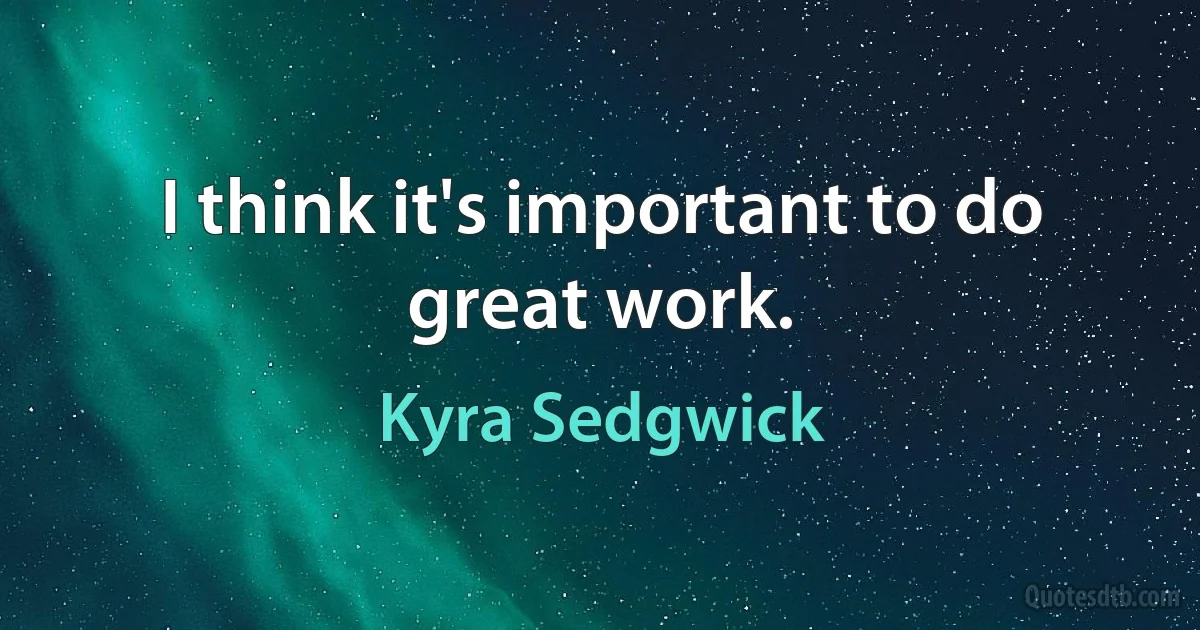 I think it's important to do great work. (Kyra Sedgwick)