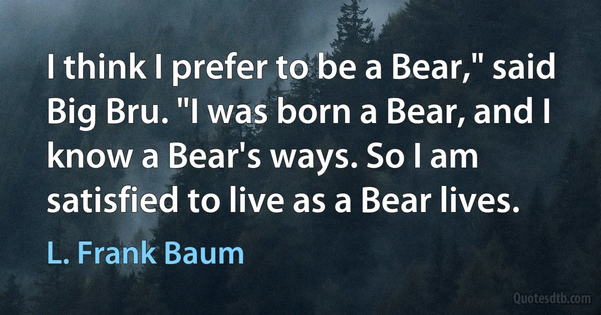 I think I prefer to be a Bear," said Big Bru. "I was born a Bear, and I know a Bear's ways. So I am satisfied to live as a Bear lives. (L. Frank Baum)