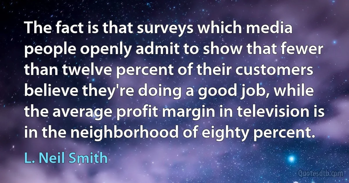 The fact is that surveys which media people openly admit to show that fewer than twelve percent of their customers believe they're doing a good job, while the average profit margin in television is in the neighborhood of eighty percent. (L. Neil Smith)