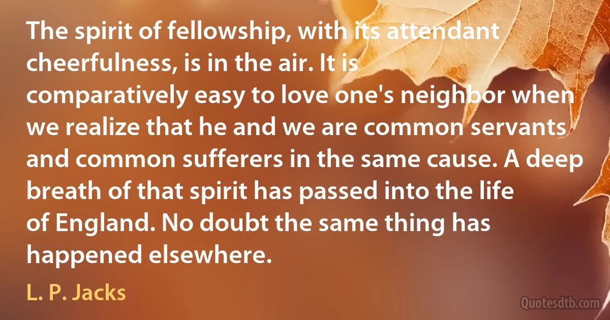 The spirit of fellowship, with its attendant cheerfulness, is in the air. It is comparatively easy to love one's neighbor when we realize that he and we are common servants and common sufferers in the same cause. A deep breath of that spirit has passed into the life of England. No doubt the same thing has happened elsewhere. (L. P. Jacks)