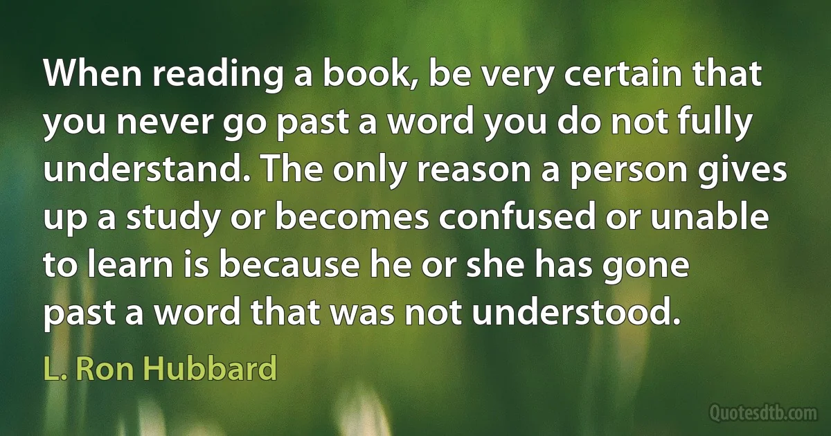 When reading a book, be very certain that you never go past a word you do not fully understand. The only reason a person gives up a study or becomes confused or unable to learn is because he or she has gone past a word that was not understood. (L. Ron Hubbard)