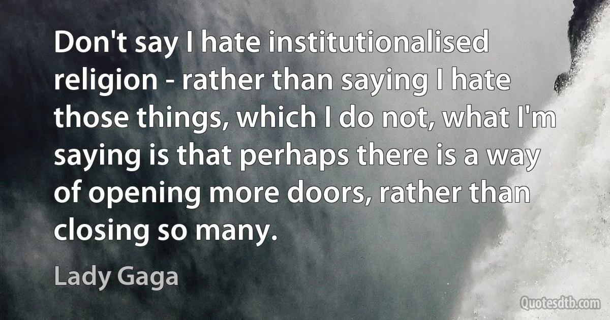 Don't say I hate institutionalised religion - rather than saying I hate those things, which I do not, what I'm saying is that perhaps there is a way of opening more doors, rather than closing so many. (Lady Gaga)