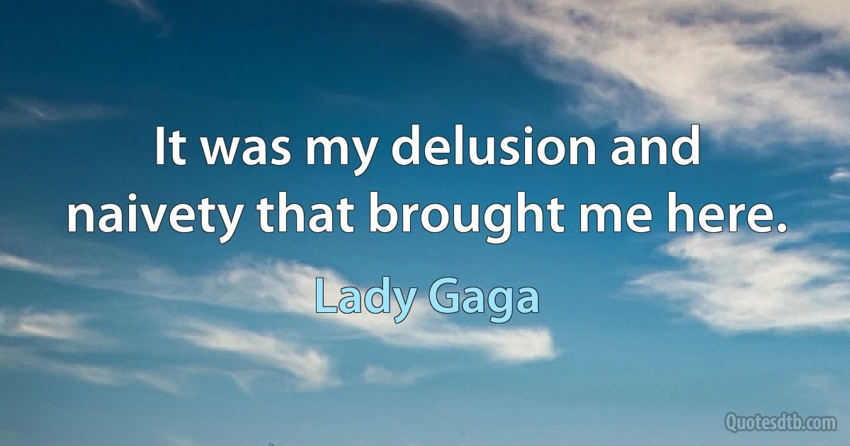 It was my delusion and naivety that brought me here. (Lady Gaga)