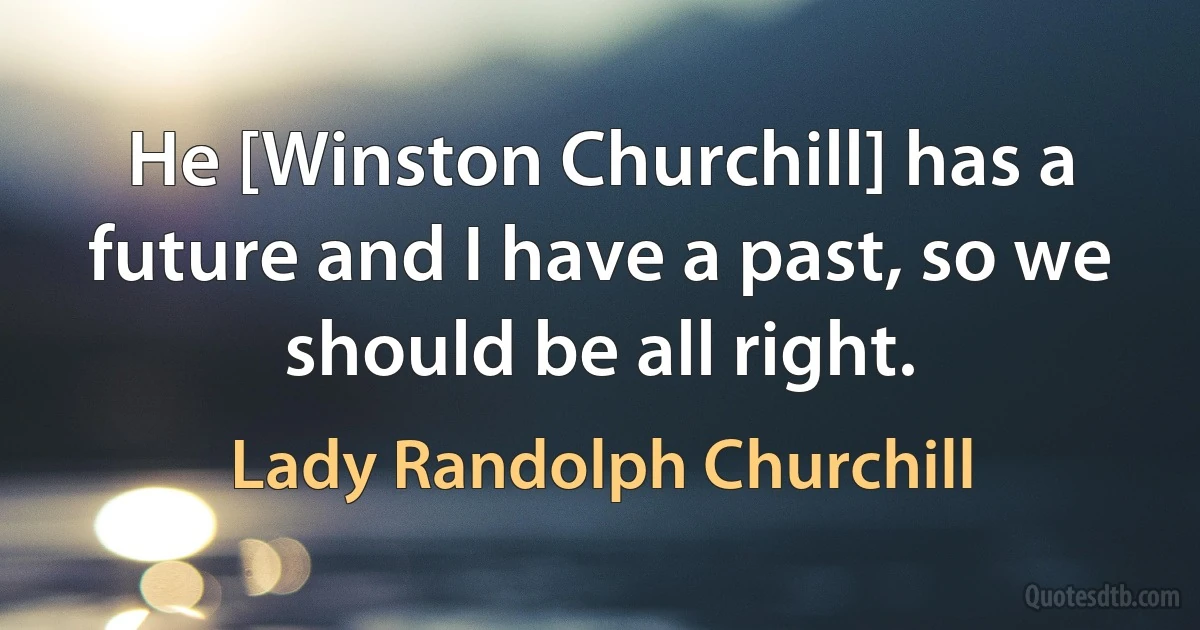 He [Winston Churchill] has a future and I have a past, so we should be all right. (Lady Randolph Churchill)