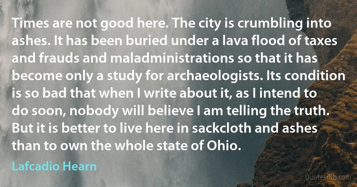 Times are not good here. The city is crumbling into ashes. It has been buried under a lava flood of taxes and frauds and maladministrations so that it has become only a study for archaeologists. Its condition is so bad that when I write about it, as I intend to do soon, nobody will believe I am telling the truth. But it is better to live here in sackcloth and ashes than to own the whole state of Ohio. (Lafcadio Hearn)