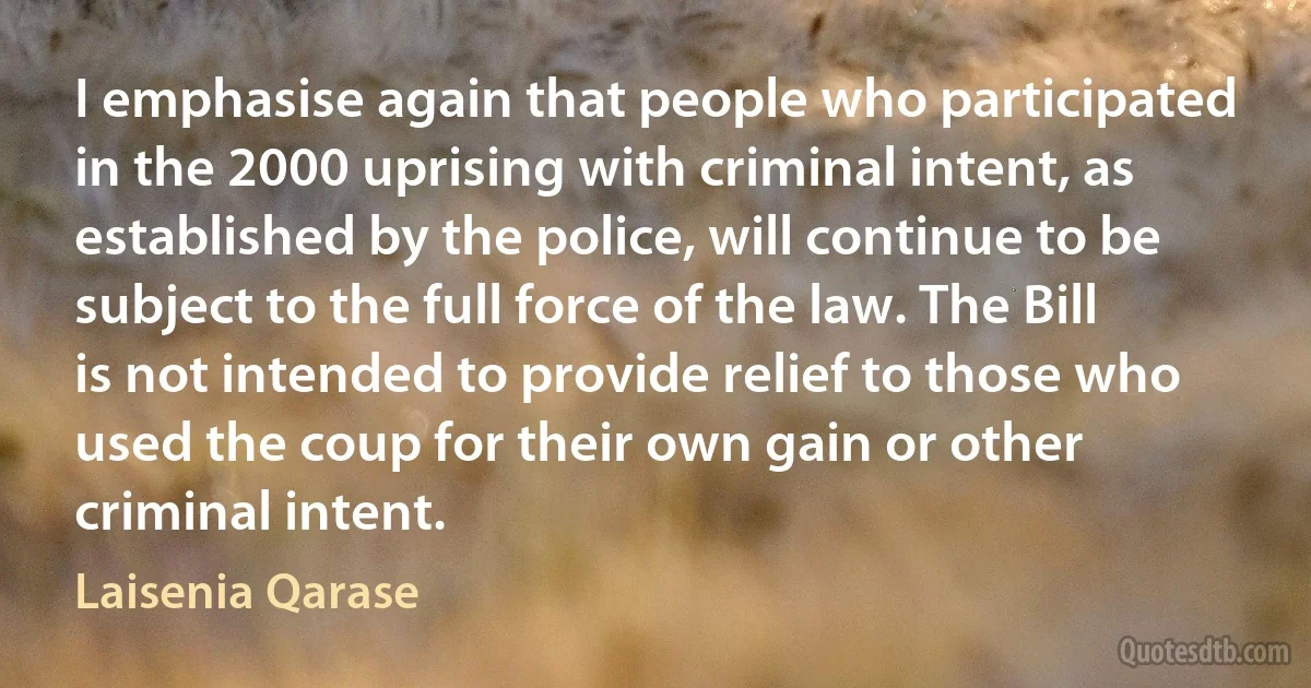 I emphasise again that people who participated in the 2000 uprising with criminal intent, as established by the police, will continue to be subject to the full force of the law. The Bill is not intended to provide relief to those who used the coup for their own gain or other criminal intent. (Laisenia Qarase)