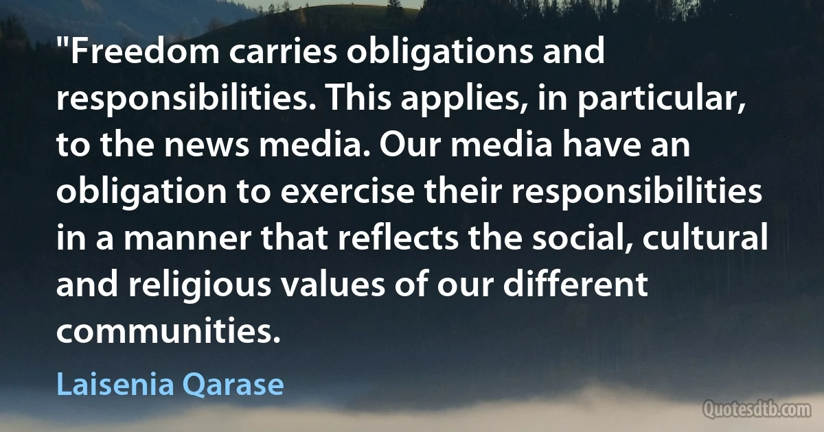 "Freedom carries obligations and responsibilities. This applies, in particular, to the news media. Our media have an obligation to exercise their responsibilities in a manner that reflects the social, cultural and religious values of our different communities. (Laisenia Qarase)