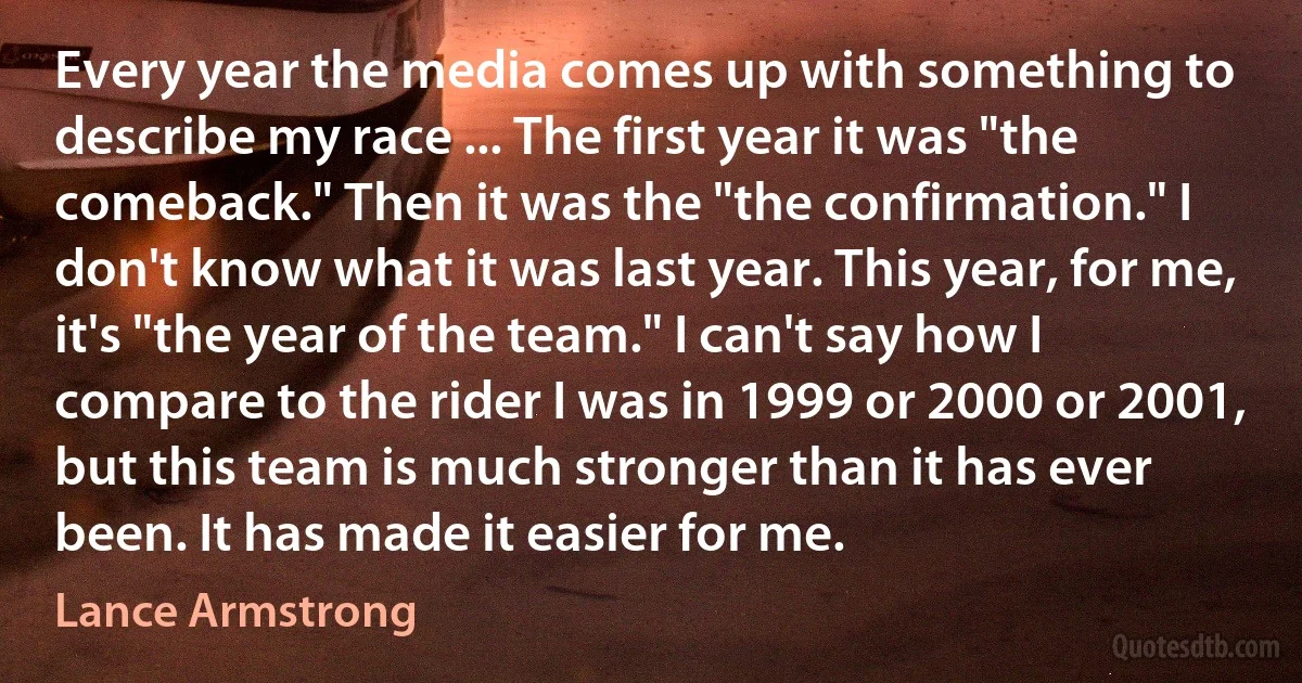 Every year the media comes up with something to describe my race ... The first year it was "the comeback." Then it was the "the confirmation." I don't know what it was last year. This year, for me, it's "the year of the team." I can't say how I compare to the rider I was in 1999 or 2000 or 2001, but this team is much stronger than it has ever been. It has made it easier for me. (Lance Armstrong)