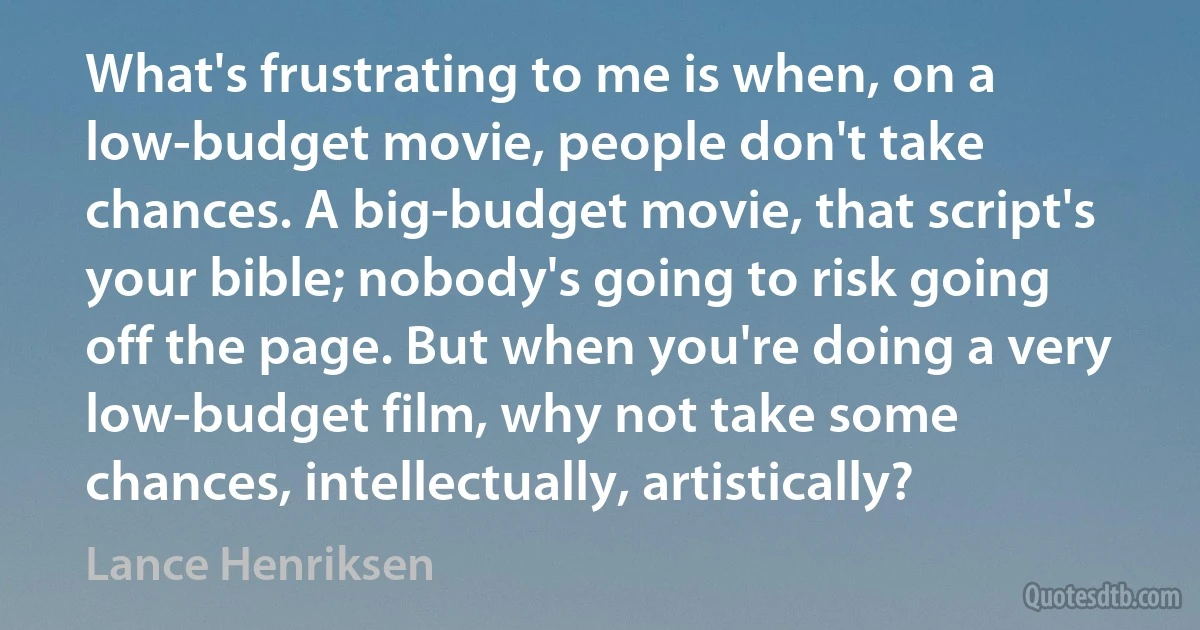 What's frustrating to me is when, on a low-budget movie, people don't take chances. A big-budget movie, that script's your bible; nobody's going to risk going off the page. But when you're doing a very low-budget film, why not take some chances, intellectually, artistically? (Lance Henriksen)