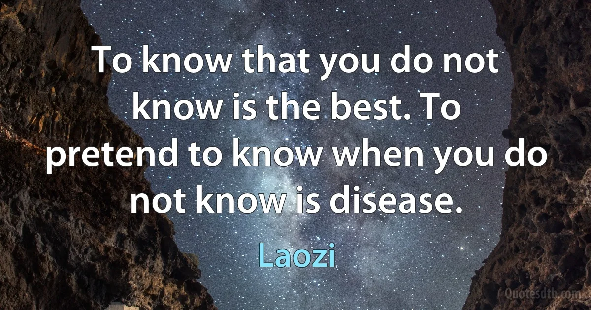 To know that you do not know is the best. To pretend to know when you do not know is disease. (Laozi)