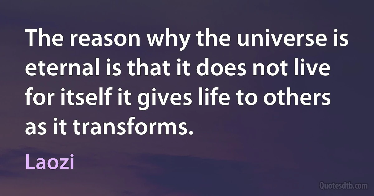 The reason why the universe is eternal is that it does not live for itself it gives life to others as it transforms. (Laozi)