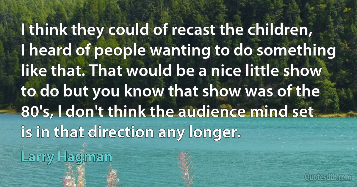 I think they could of recast the children, I heard of people wanting to do something like that. That would be a nice little show to do but you know that show was of the 80's, I don't think the audience mind set is in that direction any longer. (Larry Hagman)