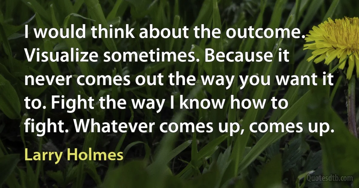 I would think about the outcome. Visualize sometimes. Because it never comes out the way you want it to. Fight the way I know how to fight. Whatever comes up, comes up. (Larry Holmes)