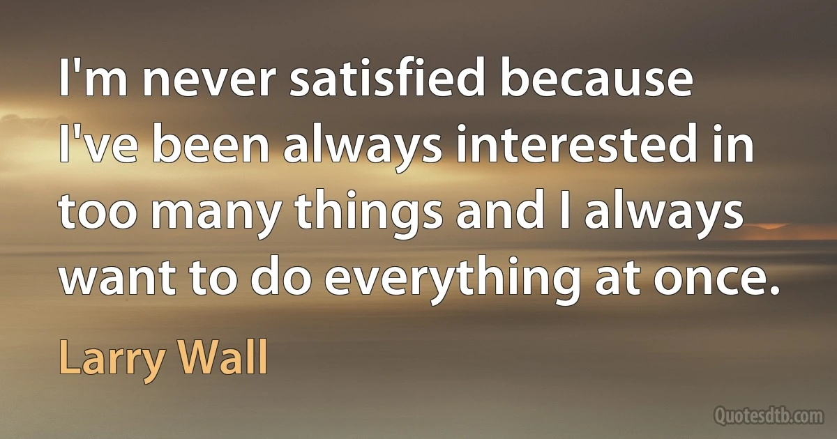 I'm never satisfied because I've been always interested in too many things and I always want to do everything at once. (Larry Wall)