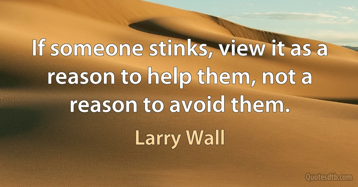 If someone stinks, view it as a reason to help them, not a reason to avoid them. (Larry Wall)