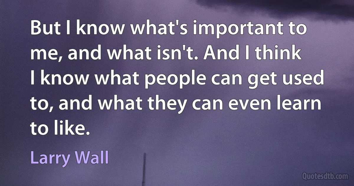 But I know what's important to me, and what isn't. And I think I know what people can get used to, and what they can even learn to like. (Larry Wall)