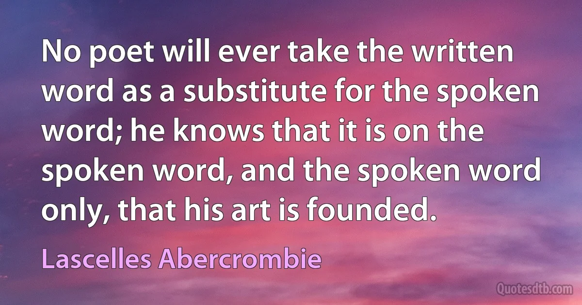 No poet will ever take the written word as a substitute for the spoken word; he knows that it is on the spoken word, and the spoken word only, that his art is founded. (Lascelles Abercrombie)