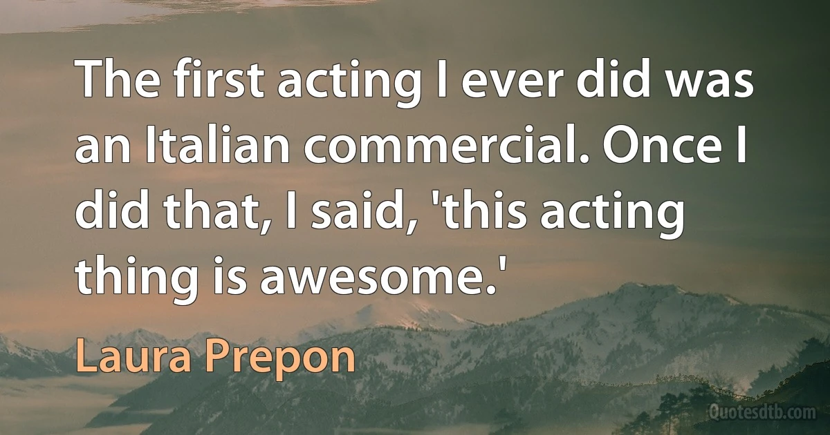 The first acting I ever did was an Italian commercial. Once I did that, I said, 'this acting thing is awesome.' (Laura Prepon)