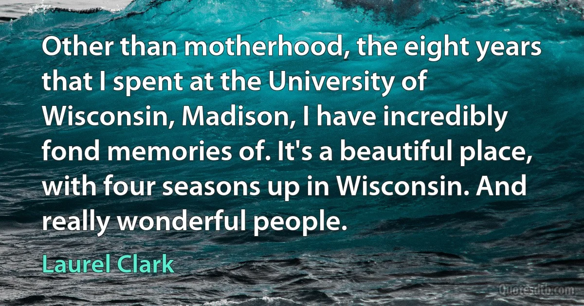 Other than motherhood, the eight years that I spent at the University of Wisconsin, Madison, I have incredibly fond memories of. It's a beautiful place, with four seasons up in Wisconsin. And really wonderful people. (Laurel Clark)