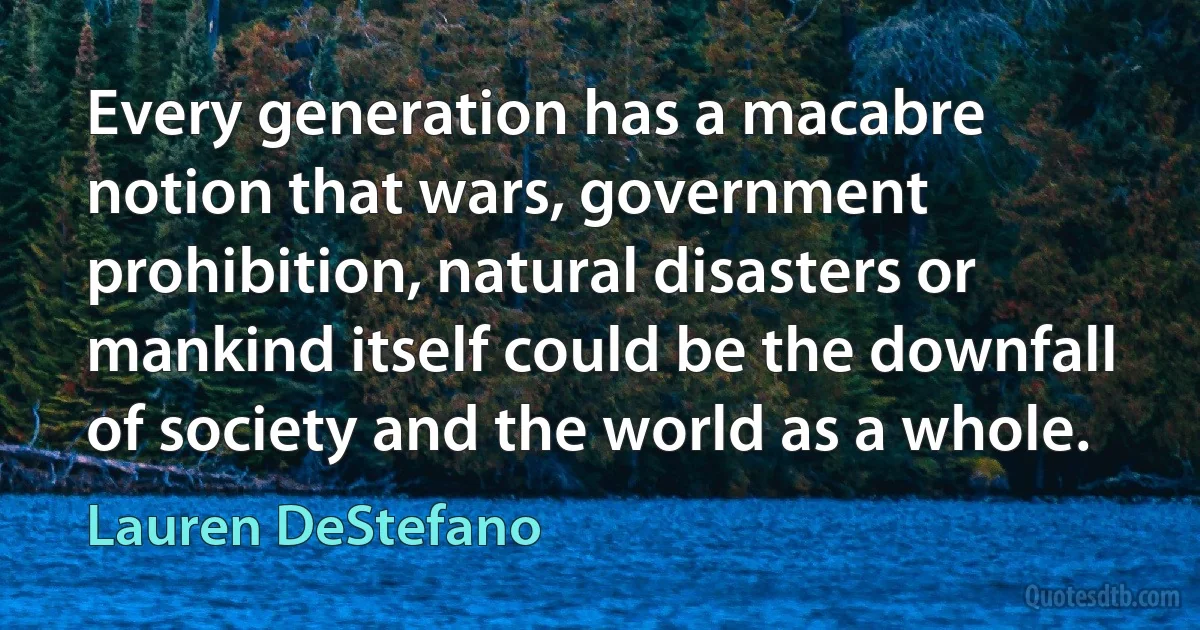 Every generation has a macabre notion that wars, government prohibition, natural disasters or mankind itself could be the downfall of society and the world as a whole. (Lauren DeStefano)