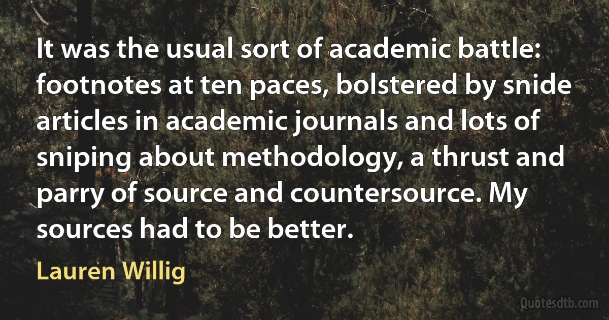 It was the usual sort of academic battle: footnotes at ten paces, bolstered by snide articles in academic journals and lots of sniping about methodology, a thrust and parry of source and countersource. My sources had to be better. (Lauren Willig)