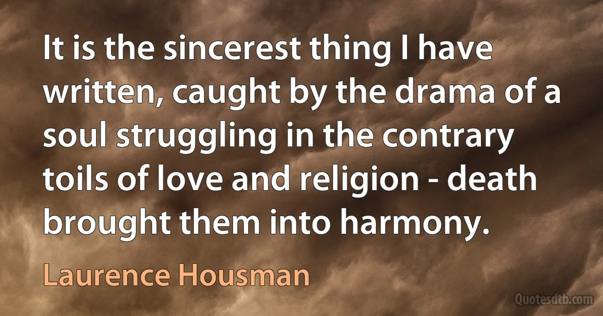 It is the sincerest thing I have written, caught by the drama of a soul struggling in the contrary toils of love and religion - death brought them into harmony. (Laurence Housman)