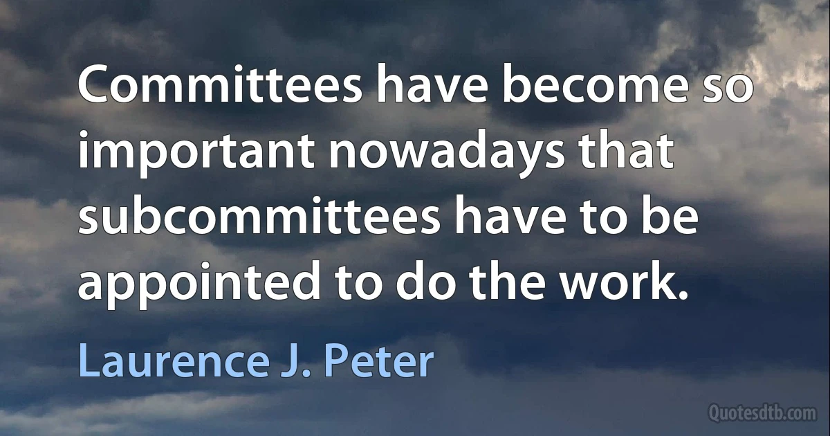 Committees have become so important nowadays that subcommittees have to be appointed to do the work. (Laurence J. Peter)