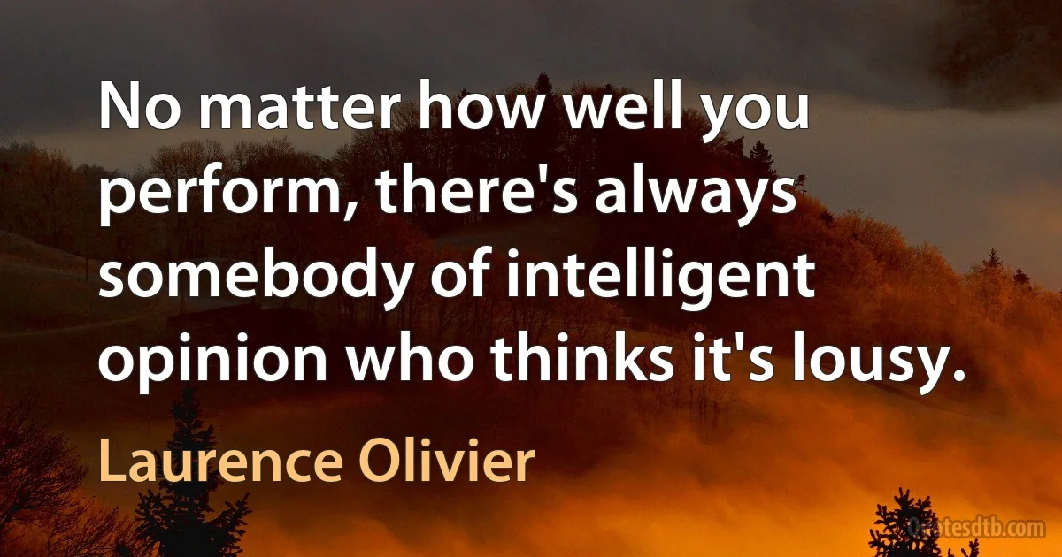 No matter how well you perform, there's always somebody of intelligent opinion who thinks it's lousy. (Laurence Olivier)