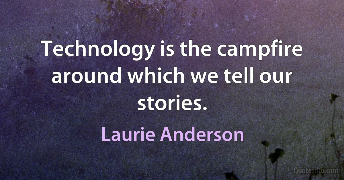 Technology is the campfire around which we tell our stories. (Laurie Anderson)