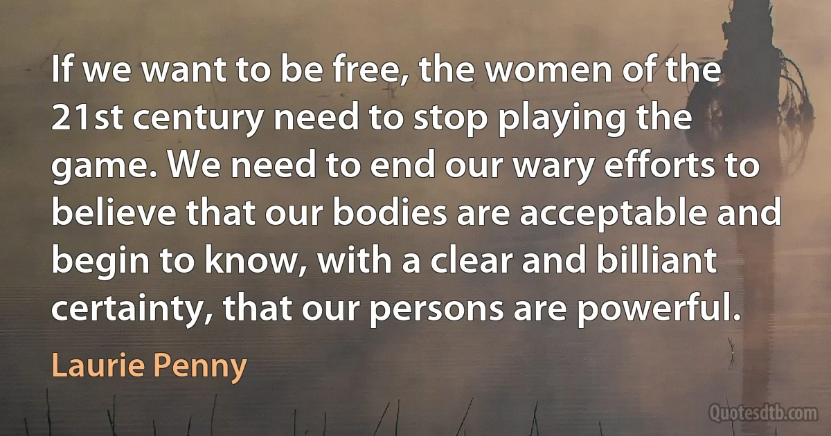 If we want to be free, the women of the 21st century need to stop playing the game. We need to end our wary efforts to believe that our bodies are acceptable and begin to know, with a clear and billiant certainty, that our persons are powerful. (Laurie Penny)