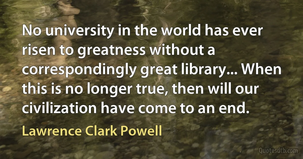 No university in the world has ever risen to greatness without a correspondingly great library... When this is no longer true, then will our civilization have come to an end. (Lawrence Clark Powell)